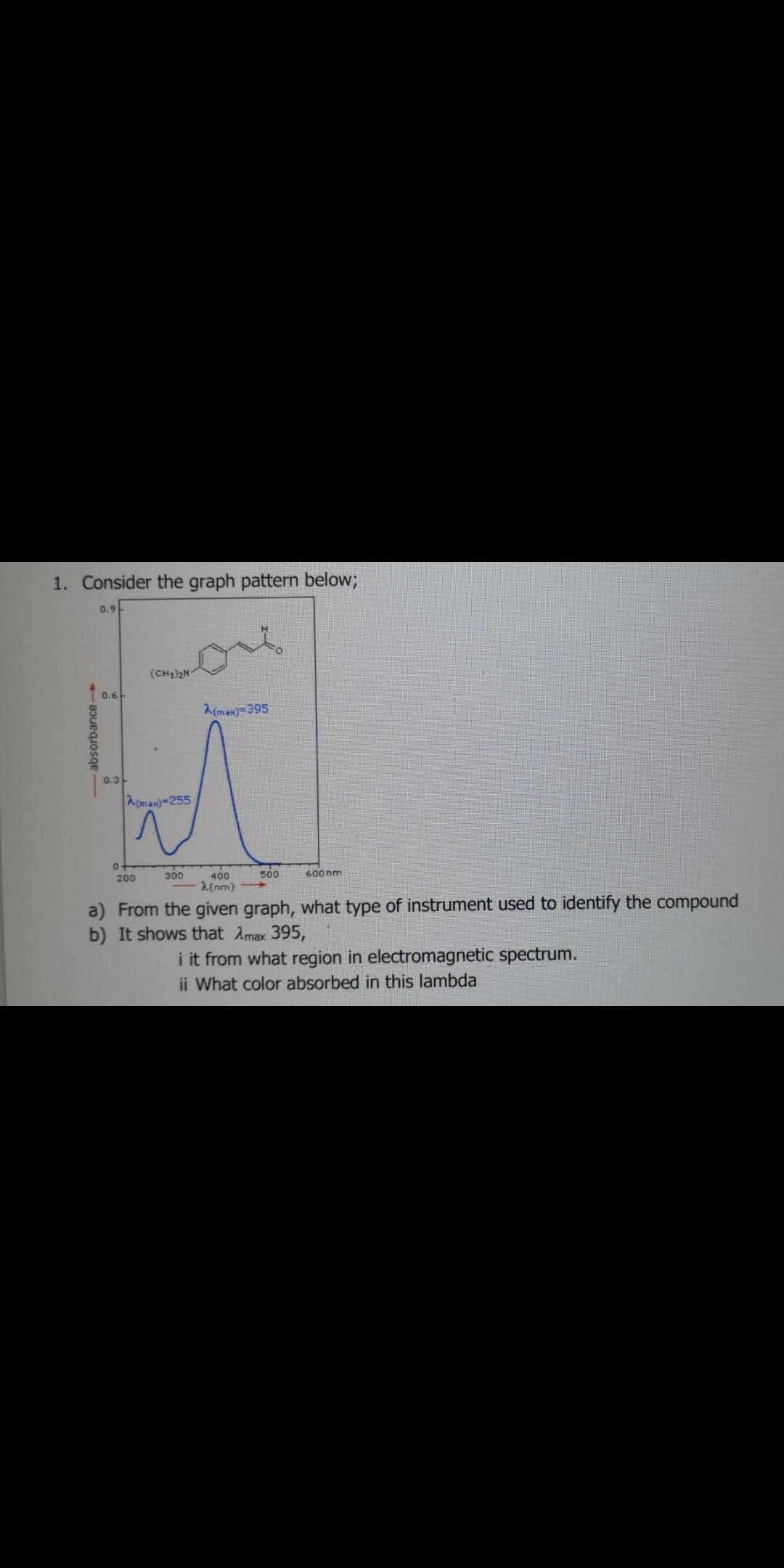 1. Consider the graph pattern below;
0.9
of
(CH))2N
0.6
A(max)=395
0.3-
A(man)=255
200
300
400
500
600 nm
(nm)
a) From the given graph, what type of instrument used to identify the compound
b) It shows that Amax 395,
i it from what region in electromagnetic spectrum.
ii What color absorbed in this lambda
- absorbance-
