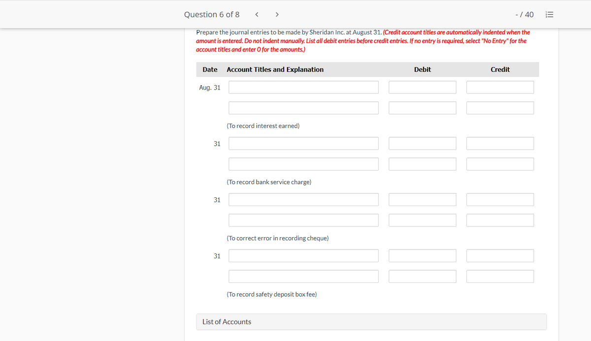 Question 6 of 8
>
-/ 40
Prepare the journal entries to be made by Sheridan Inc. at August 31. (Credit account titles are automatically indented when the
amount is entered. Do not indent manually. List all debit entries before credit entries. If no entry is required, select "No Entry" for the
account titles and enter O for the amounts.)
Date
Account Titles and Explanation
Debit
Credit
Aug. 31
(To record interest earned)
31
(To record bank service charge)
31
(To correct error in recording cheque)
31
(To record safety deposit box fee)
List of Accounts
