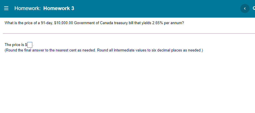 = Homework: Homework 3
What is the price of a 91-day, $10,000.00 Government of Canada treasury bill that yields 2.65% per annum?
The price is $
(Round the final answer to the nearest cent as needed. Round all intermediate values to six decimal places as needed.)
