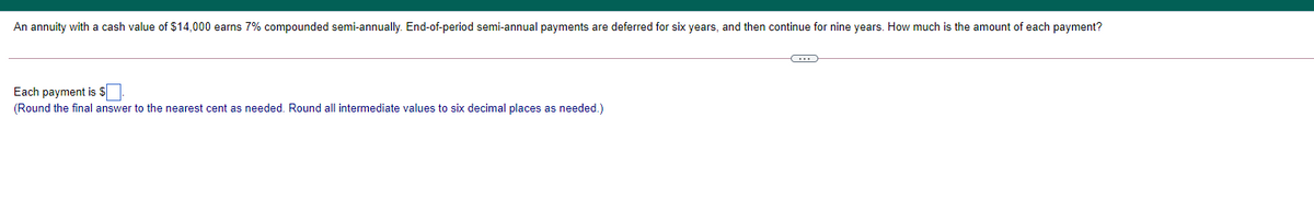 An annuity with a cash value of $14,000 earns 7% compounded semi-annually. End-of-period semi-annual payments are deferred for six years, and then continue for nine years. How much is the amount of each payment?
Each payment is $
(Round the final answer to the nearest cent as needed. Round all intermediate values to six decimal places as needed.)
