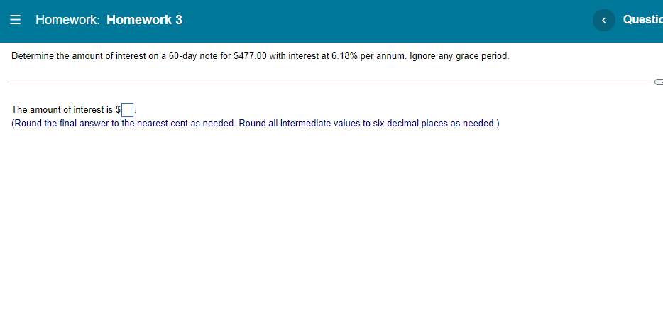 = Homework: Homework 3
Questic
Determine the amount of interest on a 60-day note for $477.00 with interest at 6.18% per annum. Ignore any grace period.
The amount of interest is $
(Round the final answer to the nearest cent as needed. Round all intermediate values to six decimal places as needed.)
