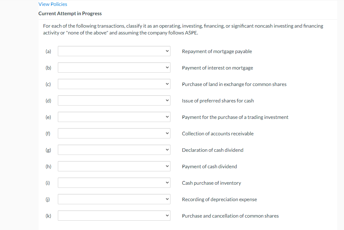 View Policies
Current Attempt in Progress
For each of the following transactions, classify it as an operating, investing, financing, or significant noncash investing and financing
activity or "none of the above" and assuming the company follows ASPE.
(a)
Repayment of mortgage payable
(b)
Payment of interest on mortgage
(c)
Purchase of land in exchange for common shares
(d)
Issue of preferred shares for cash
(e)
Payment for the purchase of a trading investment
(f)
Collection of accounts receivable
(g)
Declaration of cash dividend
(h)
Payment of cash dividend
(i)
Cash purchase of inventory
(i)
Recording of depreciation expense
(k)
Purchase and cancellation of common shares
