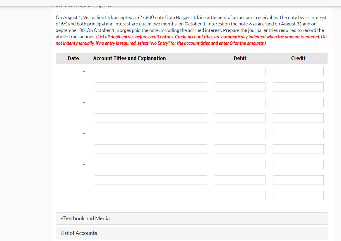 On August 1, Vermillion Ltd. accepted a $27,800 note from Borges Ltd. in settlement of an account receivable. The note bears interest
of 6% and both principal and interest are due in two months, on October 1. Interest on the note was accrued on August 31 and on
September 30. On October 1, Borges paid the note, including the accrued interest. Prepare the journal entries required to record the
above transactions. (List all debit entries before credit entries. Credit account titles are automatically indented when the amount is entered. Do
not indent manually. If no entry is required, select "No Entry" for the account titles and enter O for the amounts.)
Date
Account Titles and Explanation
Debit
Credit
eTextbook and Media
List of Accounts
