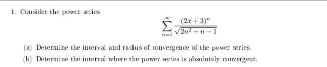 1. Consi der the power series
(2x+3)"
Σ
V2n2
n=1
1
(a) Determine the interval and radius of convergence of the power series.
(b) Determine the interval where the power series is absolutely convergent.
