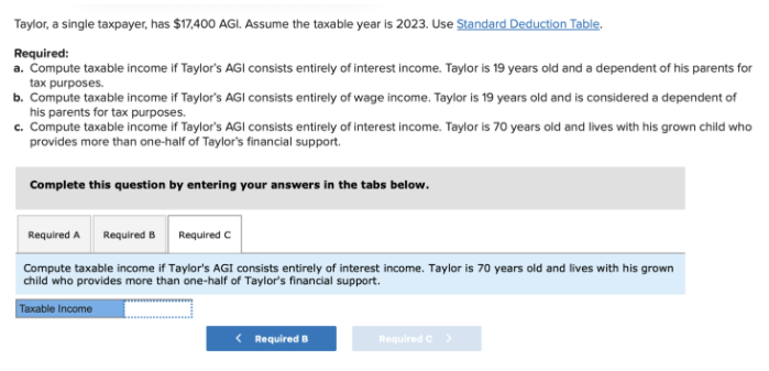 Taylor, a single taxpayer, has $17,400 AGI. Assume the taxable year is 2023. Use Standard Deduction Table.
Required:
a. Compute taxable income if Taylor's AGI consists entirely of interest income. Taylor is 19 years old and a dependent of his parents for
tax purposes.
b. Compute taxable income if Taylor's AGI consists entirely of wage income. Taylor is 19 years old and is considered a dependent of
his parents for tax purposes.
c. Compute taxable income if Taylor's AGI consists entirely of interest income. Taylor is 70 years old and lives with his grown child who
provides more than one-half of Taylor's financial support.
Complete this question by entering your answers in the tabs below.
Required A Required B
Required C
Compute taxable income if Taylor's AGI consists entirely of interest income. Taylor is 70 years old and lives with his grown
child who provides more than one-half of Taylor's financial support.
Taxable Income
< Required B
Required C