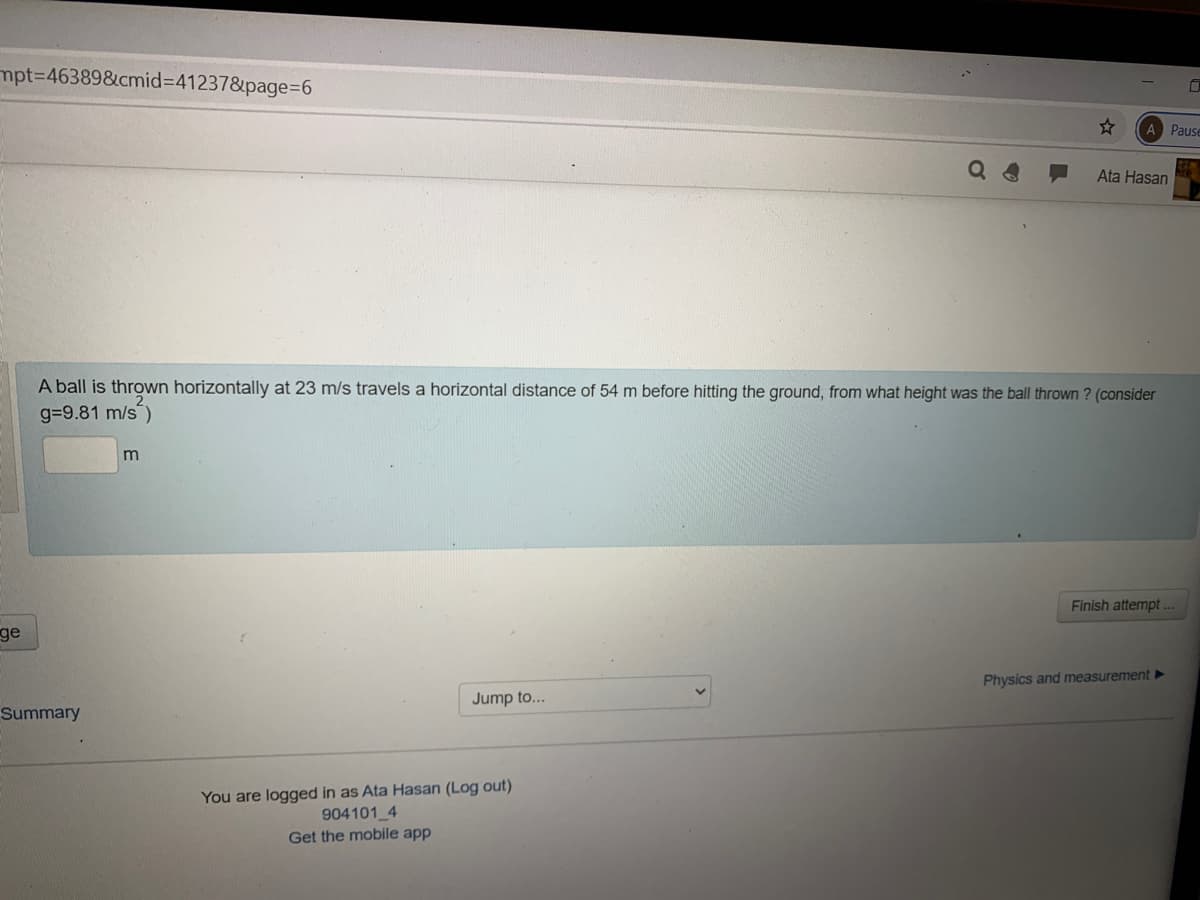 mpt%3D463898&cmid%3D41237&page%3D6
A Pause
Ata Hasan
A ball is thrown horizontally at 23 m/s travels a horizontal distance of 54 m before hitting the ground, from what height was the ball thrown ? (consider
g=9.81 m/s)
Finish attempt.
ge
Physics and measurement ►
Jump to...
Summary
You are logged in as Ata Hasan (Log out)
904101 4
Get the mobile app
