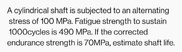 A cylindrical shaft is subjected to an alternating
stress of 100 MPa. Fatigue strength to sustain
1000cycles is 490 MPa. If the corrected
endurance strength is 70MPa, estimate shaft life.
