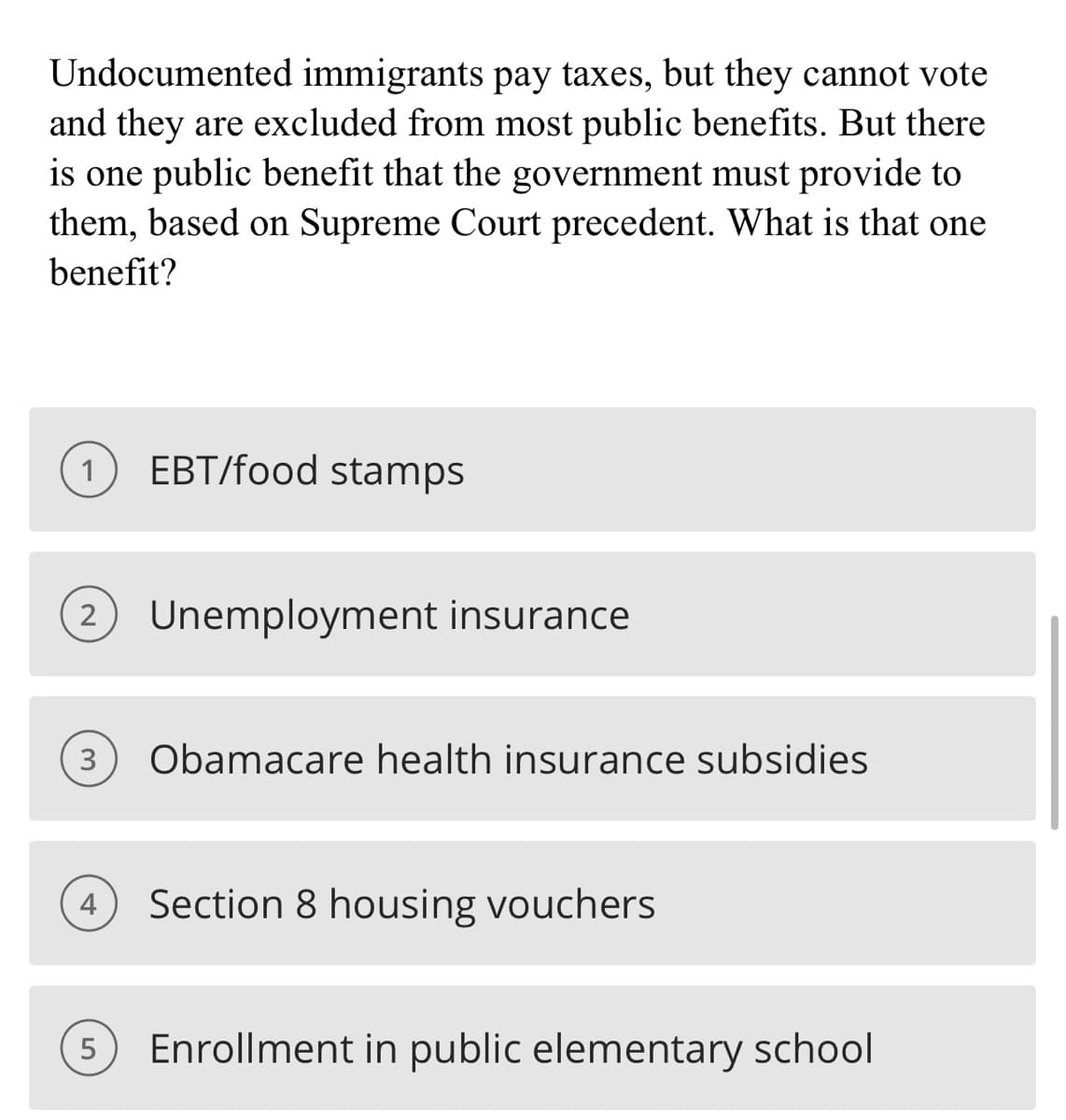 Undocumented immigrants pay taxes, but they cannot vote
and they are excluded from most public benefits. But there
is one public benefit that the government must provide to
them, based on Supreme Court precedent. What is that one
benefit?
1
EBT/food stamps
2 Unemployment insurance
3 Obamacare health insurance subsidies
Section 8 housing vouchers
5 Enrollment in public elementary school