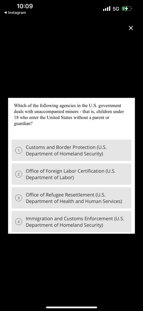 10:09
◄ Instagram
.... 56
Which of the following agencies in the U.S. government
deals with unaccompanied minors - that is, children under
18 who enter the United States without a parent or
guardian?
Customs and Border Protection (U.S.
Department of Homeland Security)
Office of Foreign Labor Certification (U.S.
Department of Labor)
Office of Refugee Resettlement (U.S.
Department of Health and Human Services)
Immigration and Customs Enforcement (U.S.
Department of Homeland Security)
X