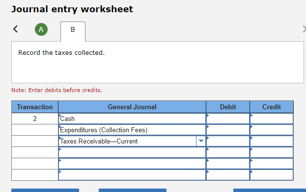 Journal entry worksheet
<
A
B
Record the taxes collected.
Note: Enter debits before credits.
Transaction
2
General Journal
Cash
Expenditures (Collection Fees)
Taxes Receivable-Current
Debit
Credit