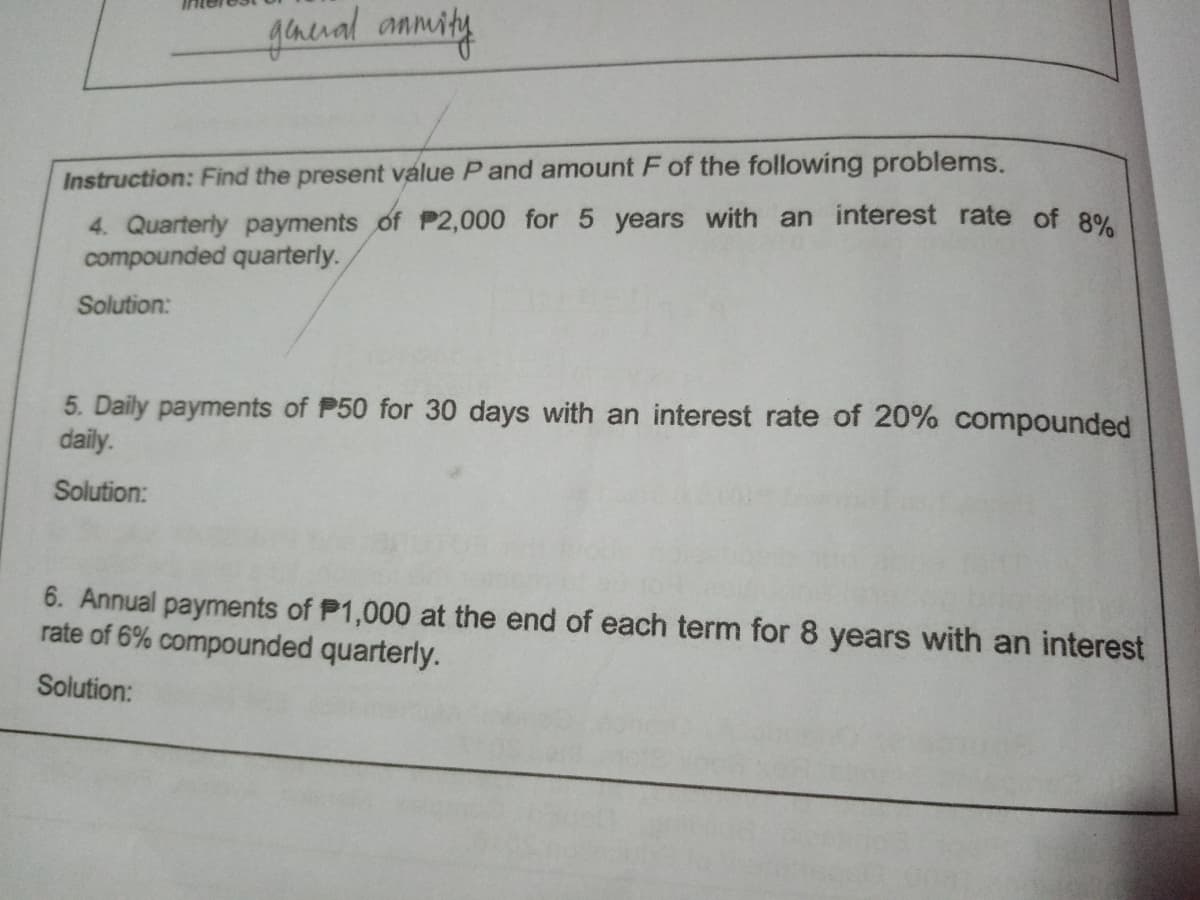 gaenal anmity
Instruction: Find the present value P and amount F of the following problems.
4. Quarterly payments of P2,000 for 5 years with an interest rate of 8%
compounded quarterly.
Solution:
5. Daily payments of P50 for 30 days with an interest rate of 20% compounded
daily.
Solution:
6. Annual payments of P1,000 at the end of each term for 8 years with an interest
rate of 6% compounded quarterly.
Solution:
