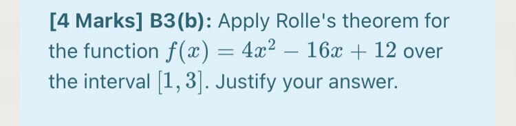 [4 Marks] B3(b): Apply Rolle's theorem for
the function f(x) = 4x² – 16x + 12 over
the interval 1,3|. Justify your answer.
