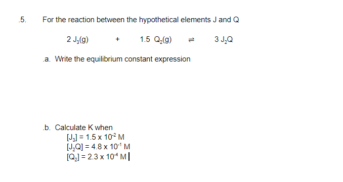 For the reaction between the hypothetical elements J and Q
2 J,(g)
1.5 Q(g)
3 J,Q
.a. Write the equilibrium constant expression
.b. Calculate K when
[J] = 1.5 x 102 M
[J,Q] = 4.8 x 101M
[Q] = 2.3 x 10* M|
5.

