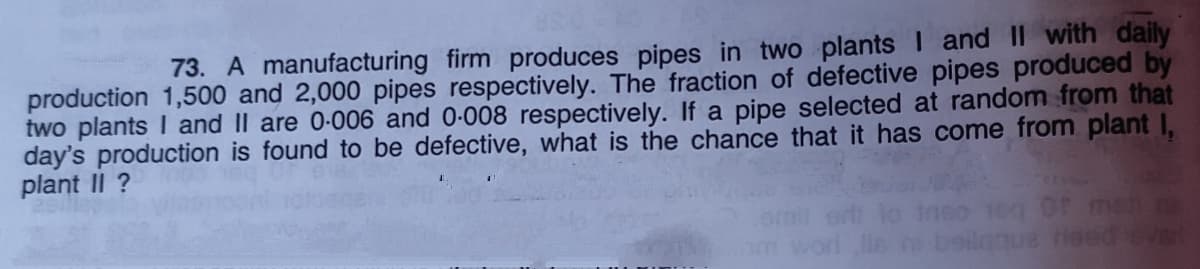 73. A manufacturing firm produces pipes in two plants I and II with daily
production 1,500 and 2,000 pipes respectively. The fraction of defective pipes produced by
two plants I and II are 0-006 and 0-008 respectively. If a pipe selected at random from that
day's production is found to be defective, what is the chance that it has come from plant I,
plant II ?
