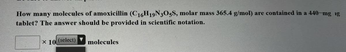How many molecules of amoxicillin (C16H19N3O5S, molar mass 365.4 g/mol) are contained in a 440-mg 1g
tablet? The answer should be provided in scientific notation.
X 10 (select)
molecules
