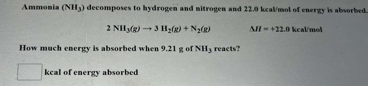 Ammonia (NH3) decomposes to hydrogen and nitrogen and 22.0 kcal/mol of energy is absorbed.
2 NH3(g) → 3 H2(g) + N2(g)
AH=+22.0 kcal/mol
How much energy is absorbed when 9.21 g of NH3 reacts?
kcal of energy absorbed
