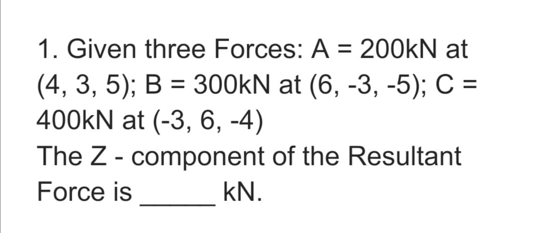 1. Given three Forces: A = 200KN at
(4, 3, 5); В %3 300KN at (6, -3, -5);B С %3
400KN at (-3, 6, -4)
The Z - component of the Resultant
Force is
kN.

