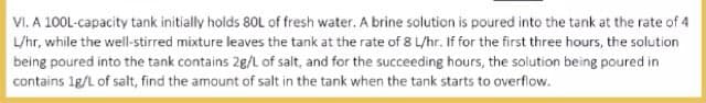 VI. A 100L-capacity tank initially holds 80L of fresh water. A brine solution is poured into the tank at the rate of 4
L/hr, while the well-stirred mixture leaves the tank at the rate of 8 L/hr. If for the first three hours, the solution
being poured into the tank contains 2g/L of salt, and for the succeeding hours, the solution being poured in
contains 1g/L of salt, find the amount of salt in the tank when the tank starts to overflow.
