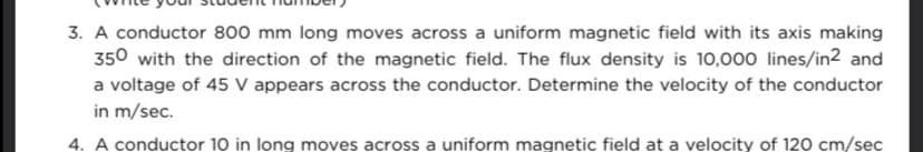 3. A conductor 800 mm long moves across a uniform magnetic field with its axis making
350 with the direction of the magnetic field. The flux density is 10,000 lines/in2 and
a voltage of 45 V appears across the conductor. Determine the velocity of the conductor
in m/sec.
4. A conductor 10 in long moves across a uniform magnetic field at a velocity of 120 cm/sec
