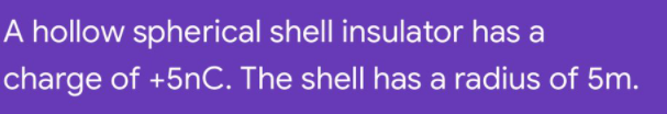 A hollow spherical shell insulator has a
charge of +5nC. The shell has a radius of 5m.
