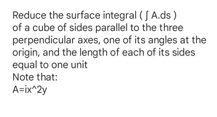 Reduce the surface integral ( S A.ds )
of a cube of sides parallel to the three
perpendicular axes, one of its angles at the
origin, and the length of each of its sides
equal to one unit
Note that:
A=ix^2y
