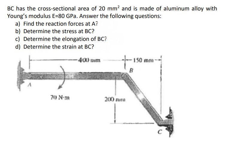 BC has the cross-sectional area of 20 mm? and is made of aluminum alloy with
Young's modulus E=80 GPa. Answer the following questions:
a) Find the reaction forces at A?
b) Determine the stress at BC?
c) Determine the elongation of BC?
d) Determine the strain at BC?
-400 mm
150 mm
70 N-m
200 uru
