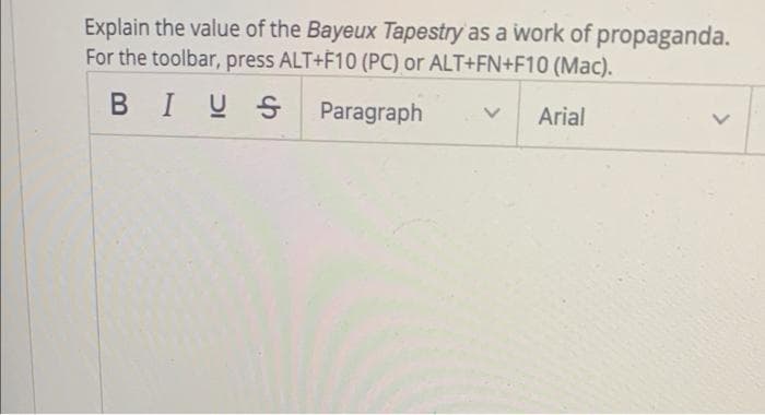 Explain the value of the Bayeux Tapestry as a work of propaganda.
For the toolbar, press ALT+F10 (PC) or ALT+FN+F10 (Mac).
BIUS
Paragraph
Arial
