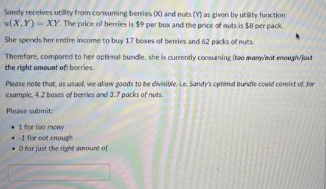 Sandy receives utility from consuming berries (X) and nuts (Y) as given by utility function
u(X,Y) = XY. The price of berries is $9 per box and the price of nuts is $8 per pack.
She spends her entire income to buy 17 boxes of berries and 62 packs of nuts.
Therefore, compared to her optimal bundle, she is currently consuming (too many/not enough/just
the right amount of) berries.
Please note that, as usual, we allow goods to be divisible, L.e. Sandy's optimal bundle could consist of. for
example, 4.2 boxes of berries and 3.7 packs of nuts.
Please subrnit:
1 for too many
• 1 for not enough
O for just the right amount of

