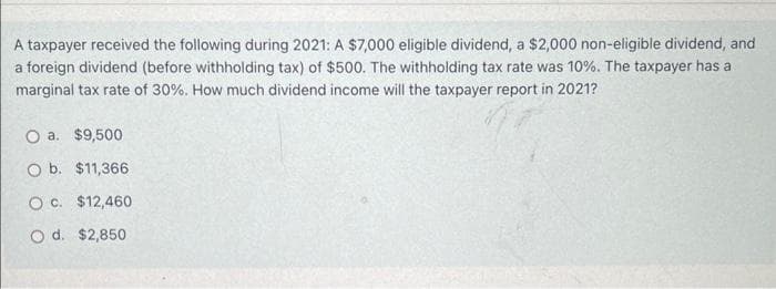 A taxpayer received the following during 2021: A $7,000 eligible dividend, a $2,000 non-eligible dividend, and
a foreign dividend (before withholding tax) of $500. The withholding tax rate was 10%. The taxpayer has a
marginal tax rate of 30%. How much dividend income will the taxpayer report in 2021?
O a. $9,500
O b. $11,366
O c. $12,460
O d. $2,850
