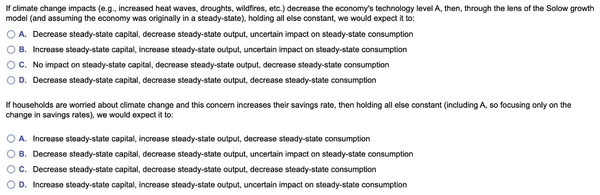 If climate change impacts (e.g., increased heat waves, droughts, wildfires, etc.) decrease the economy's technology level A, then, through the lens of the Solow growth
model (and assuming the economy was originally in a steady-state), holding all else constant, we would expect it to:
O A. Decrease steady-state capital, decrease steady-state output, uncertain impact on steady-state consumption
O B. Increase steady-state capital, increase steady-state output, uncertain impact on steady-state consumption
OC. No impact on steady-state capital, decrease steady-state output, decrease steady-state consumption
O D. Decrease steady-state capital, decrease steady-state output, decrease steady-state consumption
If households are worried about climate change and this concern increases their savings rate, then holding all else constant (including A, so focusing only on the
change in savings rates), we would expect it to:
O A. Increase steady-state capital, increase steady-state output, decrease steady-state consumption
O B. Decrease steady-state capital, decrease steady-state output, uncertain impact on steady-state consumption
O C. Decrease steady-state capital, decrease steady-state output, decrease steady-state consumption
O D. Increase steady-state capital, increase steady-state output, uncertain impact on steady-state consumption
