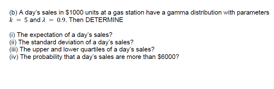 (b) A day's sales in $1000 units at a gas station have a gamma distribution with parameters
k = 5 and 1 = 0.9. Then DETERMINE
(i) The expectation of a day's sales?
(ii) The standard deviation of a day's sales?
(iii) The upper and lower quartiles of a day's sales?
(iv) The probability that a day's sales are more than $6000?
