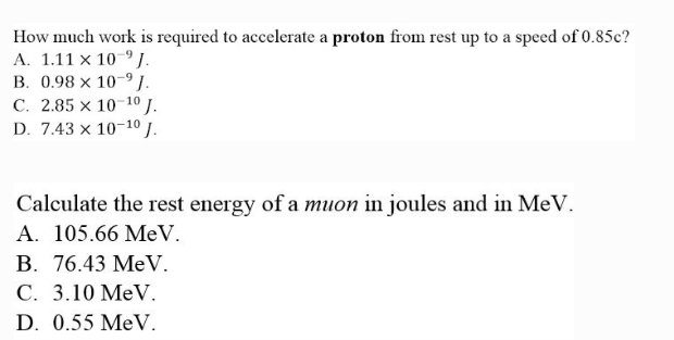 How much work is required to accelerate a proton from rest up to a speed of 0.85c?
A. 1.11 x 10 J.
B. 0.98 x 10-⁹J.
C. 2.85 x 10-¹0 J.
D. 7.43 x 10-10 J.
Calculate the rest energy of a muon in joules and in MeV.
A. 105.66 MeV.
B. 76.43 MeV.
C. 3.10 MeV.
D. 0.55 MeV.