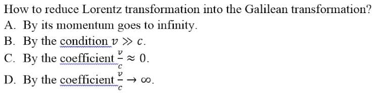 How to reduce Lorentz transformation into the Galilean transformation?
A. By its momentum goes to infinity.
B. By the condition v >> c.
C. By the coefficient - ≈ 0.
V
-
D. By the coefficient →→ ∞0.
C