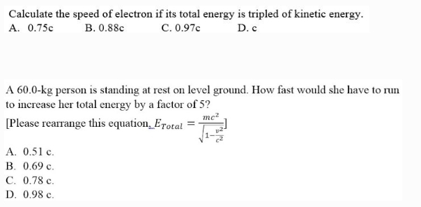 Calculate the speed of electron if its total energy is tripled of kinetic energy.
A. 0.75c
C. 0.97c
B. 0.88c
D. C
A 60.0-kg person is standing at rest on level ground. How fast would she have to run
to increase her total energy by a factor of 5?
mc²
[Please rearrange this equation, Erotal =
A. 0.51 c.
B. 0.69 c.
C. 0.78 c.
D. 0.98 c.
