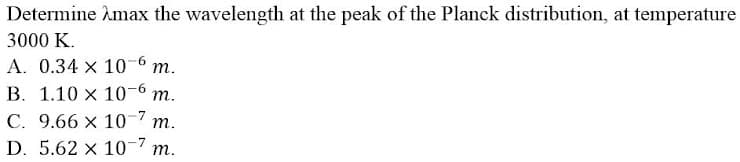 Determine Amax the wavelength at the peak of the Planck distribution, at temperature
3000 K.
A. 0.34 x 10-6 m.
B. 1.10 x 10-6 m.
C. 9.66 x 10-7 m.
D. 5.62 x 10-7 m.