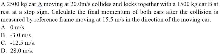 A 2500 kg car A moving at 20.0m/s collides and locks together with a 1500 kg car B at
rest at a stop sign. Calculate the final momentum of both cars after the collision is
measured by reference frame moving at 15.5 m/s in the direction of the moving car.
A. 0 m/s.
B. -3.0 m/s.
C. -12.5 m/s.
D. 28.0 m/s.