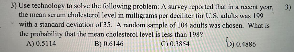 3) Use technology to solve the following problem: A survey reported that in a recent year,
the mean serum cholesterol level in milligrams per deciliter for U.S. adults was 199
3)
with a standard deviation of 35. A random sample of 104 adults was chosen. What is
the probability that the mean cholesterol level is less than 198?
C) 0.3854
A) 0.5114
B) 0.6146
D) 0.4886
