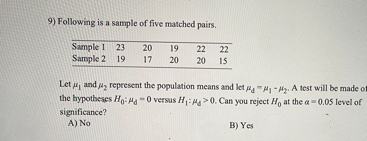 9) Following is a sample of five matched pairs.
Sample 1
Sample 2
23
20
19
22
22
19
17
20
20
15
Let u, and µɔ represent the population means and let µ =u - Hy. A test will be made of
the hypotheses Ho: µa = 0 versus H: µ> 0. Can you reject Ho at the a = 0.05 level of
significance?
A) No
B) Yes
