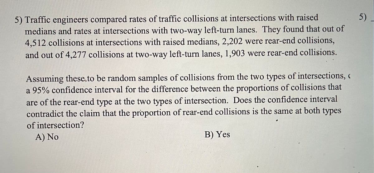 5) Traffic engineers compared rates of traffic collisions at intersections with raised
medians and rates at intersections with two-way left-turn lanes. They found that out of
4,512 collisions at intersections with raised medians, 2,202 were rear-end collisions,
5)
and out of 4,277 collisions at two-way left-turn lanes, 1,903 were rear-end collisions.
Assuming these to be random samples of collisions from the two types of intersections,
a 95% confidence interval for the difference between the proportions of collisions that
are of the rear-end type at the two types of intersection. Does the confidence interval
contradict the claim that the proportion of rear-end collisions is the same at both types
of intersection?
A) No
B) Yes
