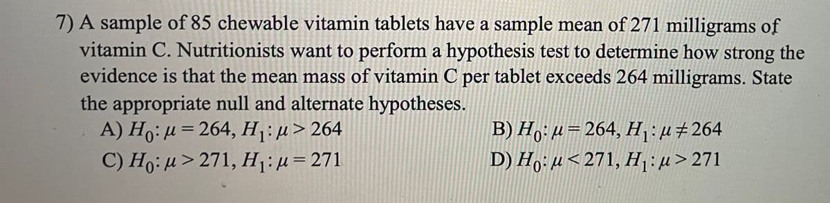 7) A sample of 85 chewable vitamin tablets have a sample mean of 271 milligrams of
vitamin C. Nutritionists want to perform a hypothesis test to determine how strong the
evidence is that the mean mass of vitamin C per tablet exceeds 264 milligrams. State
the appropriate null and alternate hypotheses.
A) H0: μ 264, Η : μ> 264
C) Ho: µ> 271, H:µ=271
B) H,; µ= 264, H,:µ#264
D) H,: µ< 271, H:µ>271
