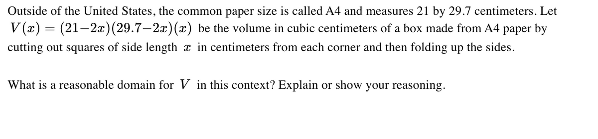 Outside of the United States, the common paper size is called A4 and measures 21 by 29.7 centimeters. Let
V (x) = (21–2x)(29.7–2x)(x) be the volume in cubic centimeters of a box made from A4 paper by
cutting out squares of side length x in centimeters from each corner and then folding up the sides.
What is a reasonable domain for V in this context? Explain or show your reasoning.

