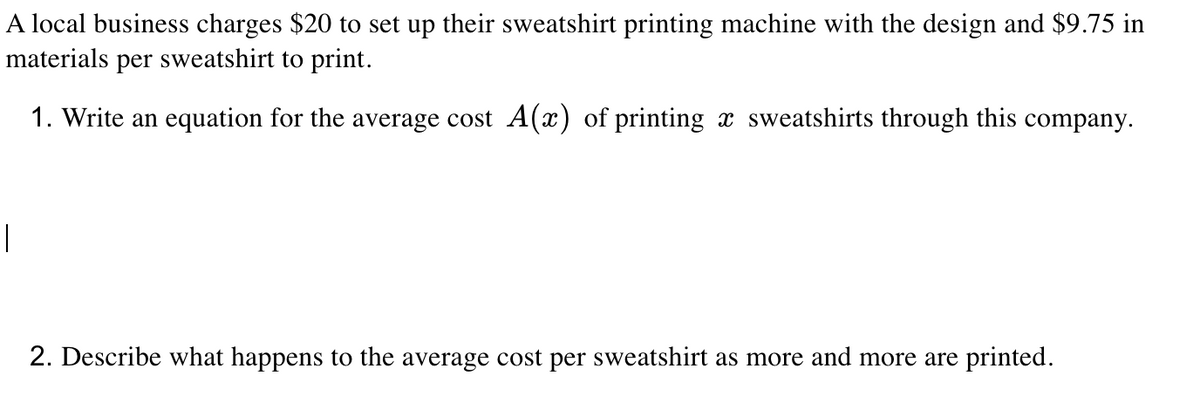 A local business charges $20 to set up their sweatshirt printing machine with the design and $9.75 in
materials per sweatshirt to print.
1. Write an equation for the average cost A(x) of printing x sweatshirts through this company.
|
2. Describe what happens to the average cost per sweatshirt as more and more are printed.
