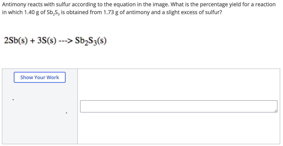 Antimony reacts with sulfur according to the equation in the image. What is the percentage yield for a reaction
in which 1.40 g of Sb,S, is obtained from 1.73 g of antimony and a slight excess of sulfur?
2Sb(s) + 3S(s) ---> Sb;S3(s)
Show Your Work
