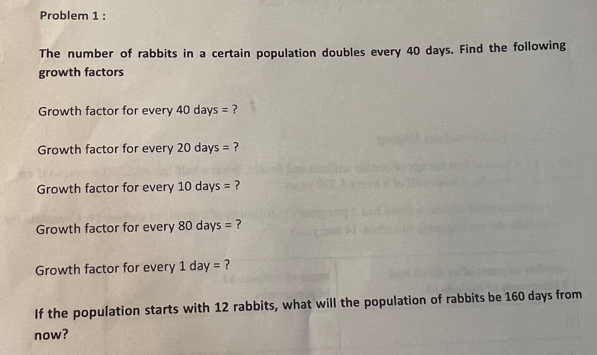Problem 1:
The number of rabbits in a certain population doubles every 40 days. Find the following
growth factors
Growth factor for every 40 days = ?
Growth factor for every 20 days = ?
Growth factor for every 10 days = ?
%3D
Growth factor for every 80 days = ?
Growth factor for every 1 day = ?
the population starts with 12 rabbits, what will the population of rabbits be 160 days from
now?
