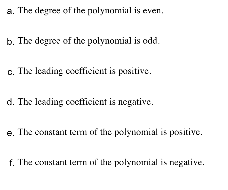 a. The degree of the polynomial is even.
b. The degree of the polynomial is odd.
c. The leading coefficient is positive.
d. The leading coefficient is negative.
e. The constant term of the polynomial is positive.
f. The constant term of the polynomial is negative.
