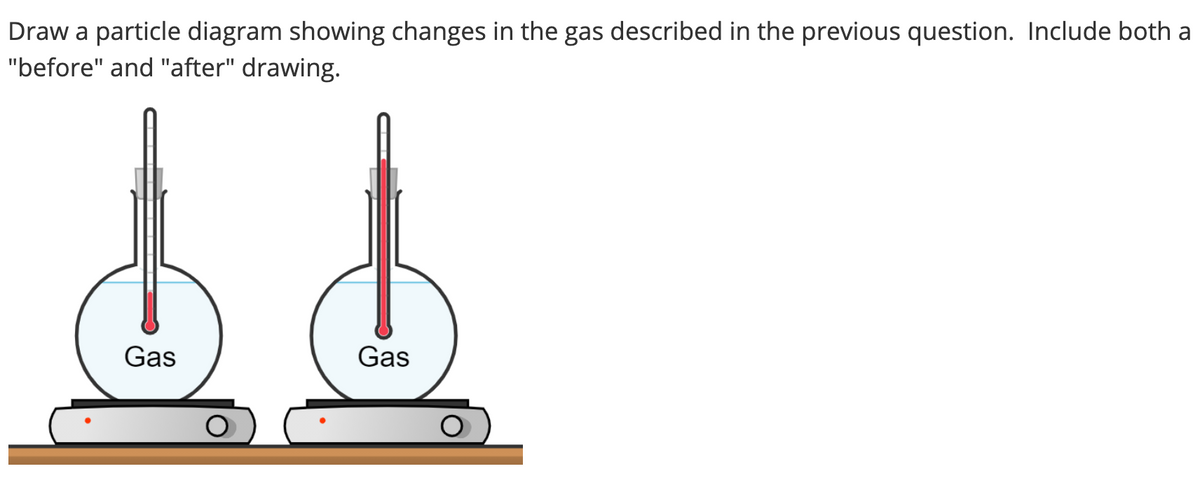 Draw a particle diagram showing changes in the gas described in the previous question. Include both a
"before" and "after" drawing.
Gas
Gas
