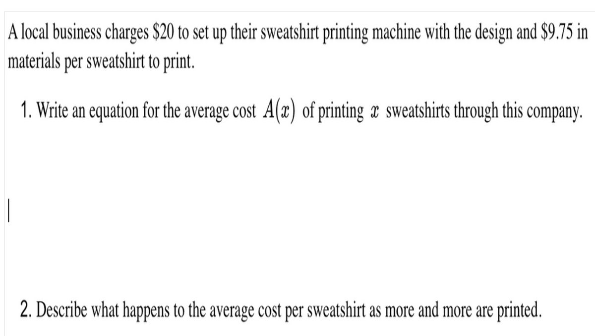 A local business charges $20 to set up their sweatshirt printing machine with the design and $9.75 in
materials per sweatshirt to print.
1. Write an equation for the average cost A(x) of printing æ sweatshirts through this company.
2. Describe what happens to the average cost per sweatshirt as more and more are printed.
