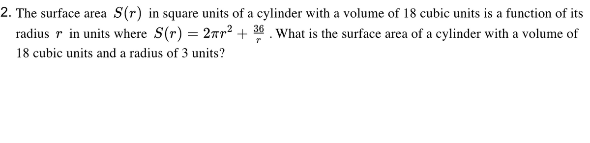 2. The surface area S(r) in square units of a cylinder with a volume of 18 cubic units is a function of its
radius r in units where S(r) = 2rr² + 30 . What is the surface area of a cylinder with a volume of
18 cubic units and a radius of 3 units?
