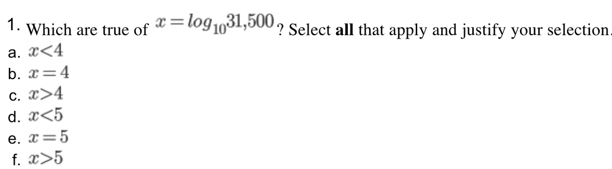 1. Which are true of
x=log1,31,500.
%3D
? Select all that apply and justify your selection.
а. 2<4
b. x=4
c. x>4
d. x<5
e. x=5
f. x>5
