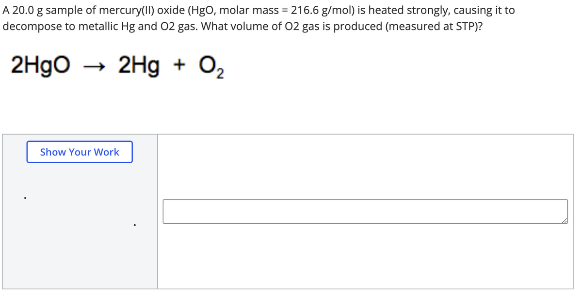 A 20.0 g sample of mercury(II) oxide (HgO, molar mass = 216.6 g/mol) is heated strongly, causing it to
decompose to metallic Hg and 02 gas. What volume of 02 gas is produced (measured at STP)?
2H9O
→ 2Hg + O2
Show Your Work
